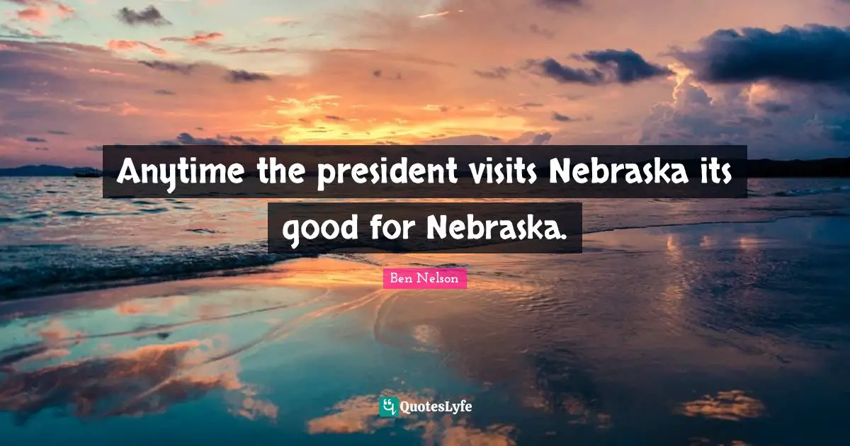 Anytime the president visits Nebraska its good for Nebraska.