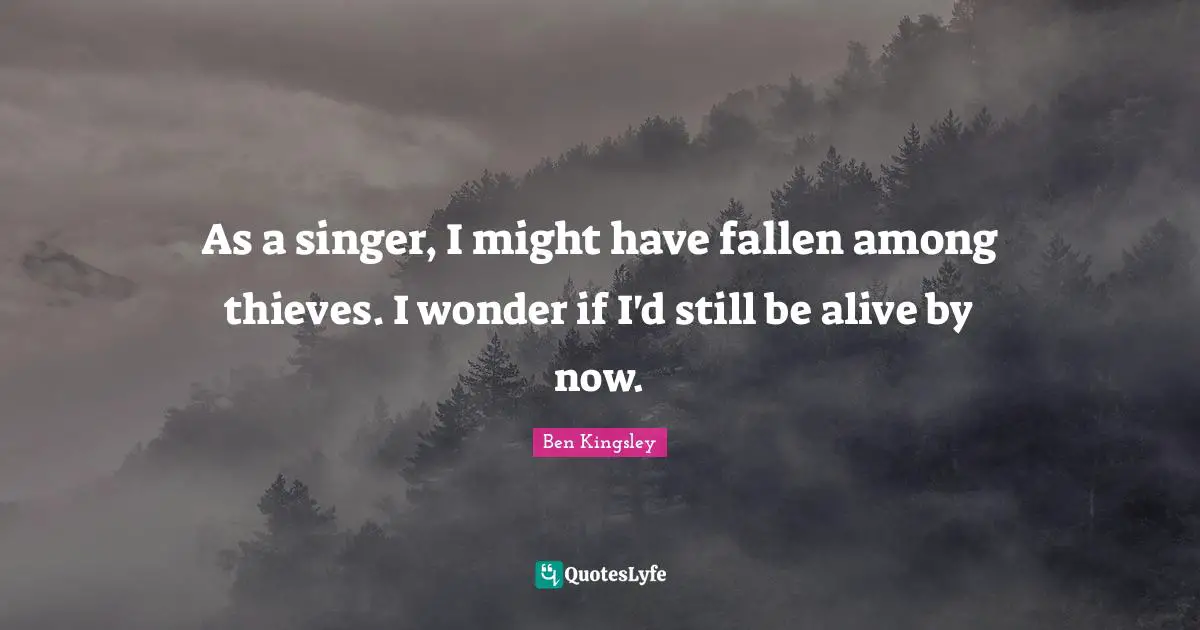 As a singer, I might have fallen among thieves. I wonder if I'd still be alive by now.