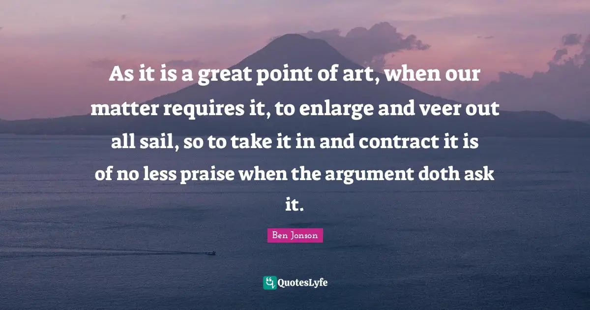As it is a great point of art, when our matter requires it, to enlarge and veer out all sail, so to take it in and contract it is of no less praise when the argument doth ask it.