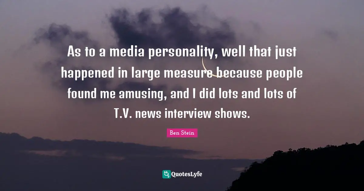 As to a media personality, well that just happened in large measure because people found me amusing, and I did lots and lots of T.V. news interview shows.