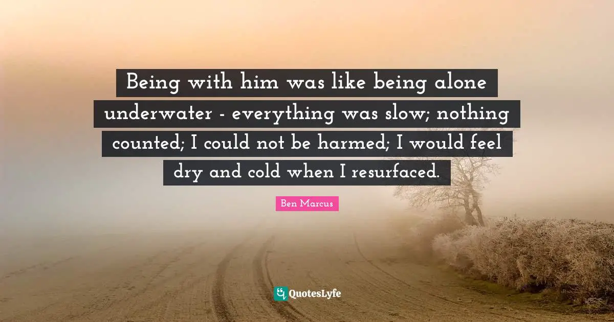 Underwater Quotes: "Being with him was like being alone underwater - everything was slow; nothing counted; I could not be harmed; I would feel dry and cold when I resurfaced."