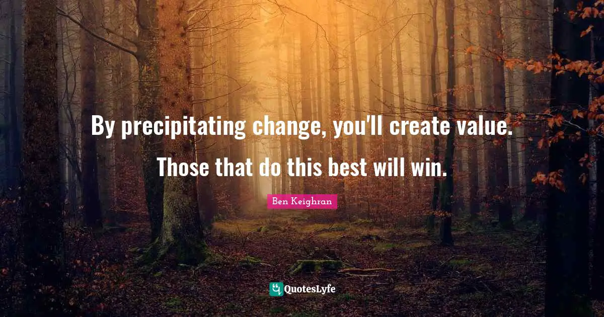 By precipitating change, you'll create value. Those that do this best will win.
