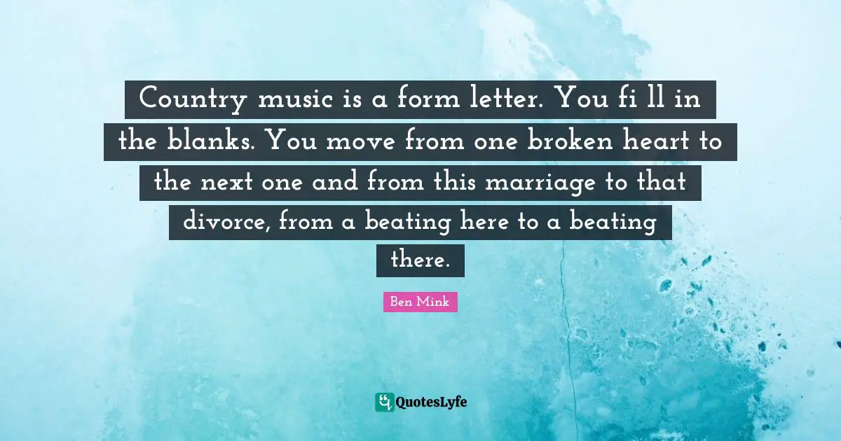 Country music is a form letter. You fi ll in the blanks. You move from one broken heart to the next one and from this marriage to that divorce, from a beating here to a beating there.