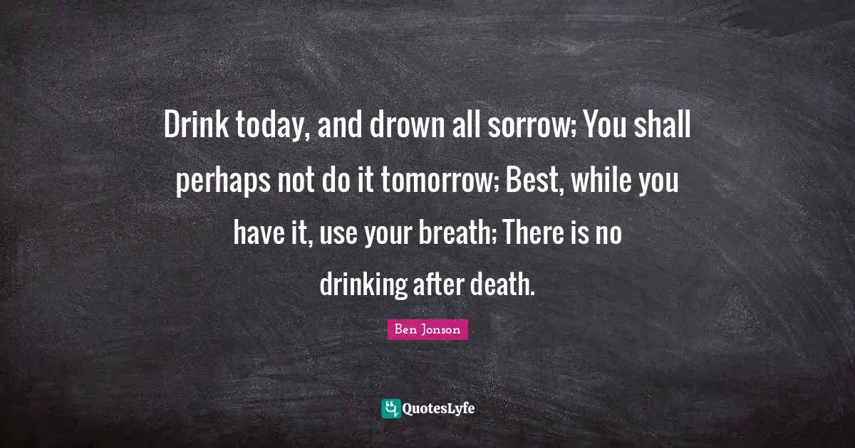 Ben Jonson Quotes: "Drink today, and drown all sorrow; You shall perhaps not do it tomorrow; Best, while you have it, use your breath; There is no drinking after death."