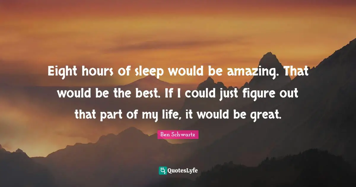 Eight hours of sleep would be amazing. That would be the best. If I could just figure out that part of my life, it would be great.