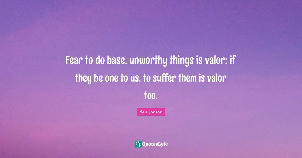 Fear to do base, unworthy things is valor; if they be one to us, to suffer them is valor too.
