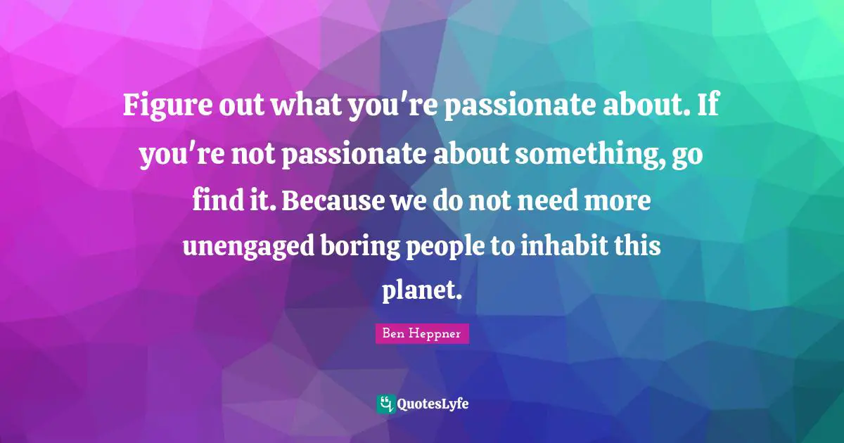 Figure out what you're passionate about. If you're not passionate about something, go find it. Because we do not need more unengaged boring people to inhabit this planet.
