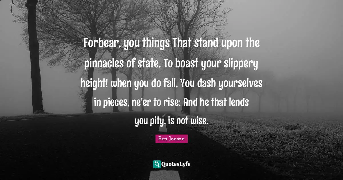 Ben Jonson Quotes: "Forbear, you things That stand upon the pinnacles of state, To boast your slippery height! when you do fall, You dash yourselves in pieces, ne'er to rise: And he that lends you pity, is not wise."