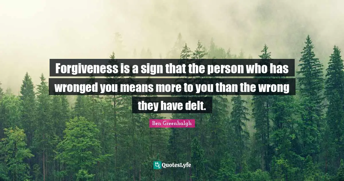 Forgiveness is a sign that the person who has wronged you means more to you than the wrong they have delt.