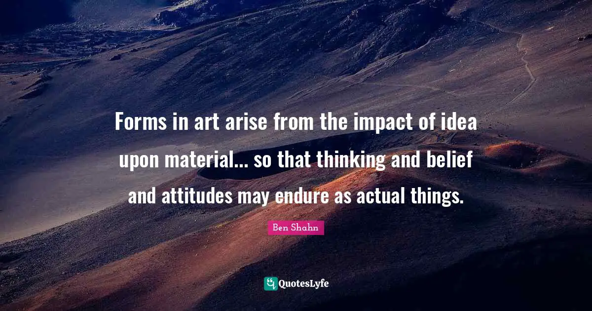 Forms in art arise from the impact of idea upon material... so that thinking and belief and attitudes may endure as actual things.