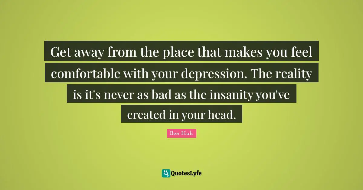 Get away from the place that makes you feel comfortable with your depression. The reality is it's never as bad as the insanity you've created in your head.