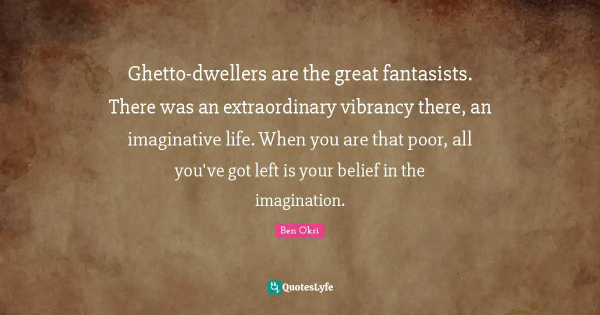 Ben Okri Quotes: "Ghetto-dwellers are the great fantasists. There was an extraordinary vibrancy there, an imaginative life. When you are that poor, all you've got left is your belief in the imagination."