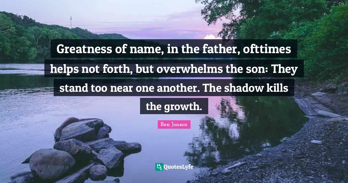 Greatness of name, in the father, ofttimes helps not forth, but overwhelms the son: They stand too near one another. The shadow kills the growth.