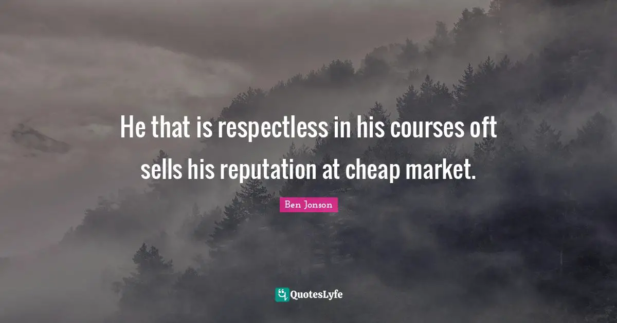 He that is respectless in his courses oft sells his reputation at cheap market.