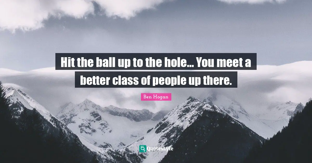 Hit the ball up to the hole... You meet a better class of people up there.