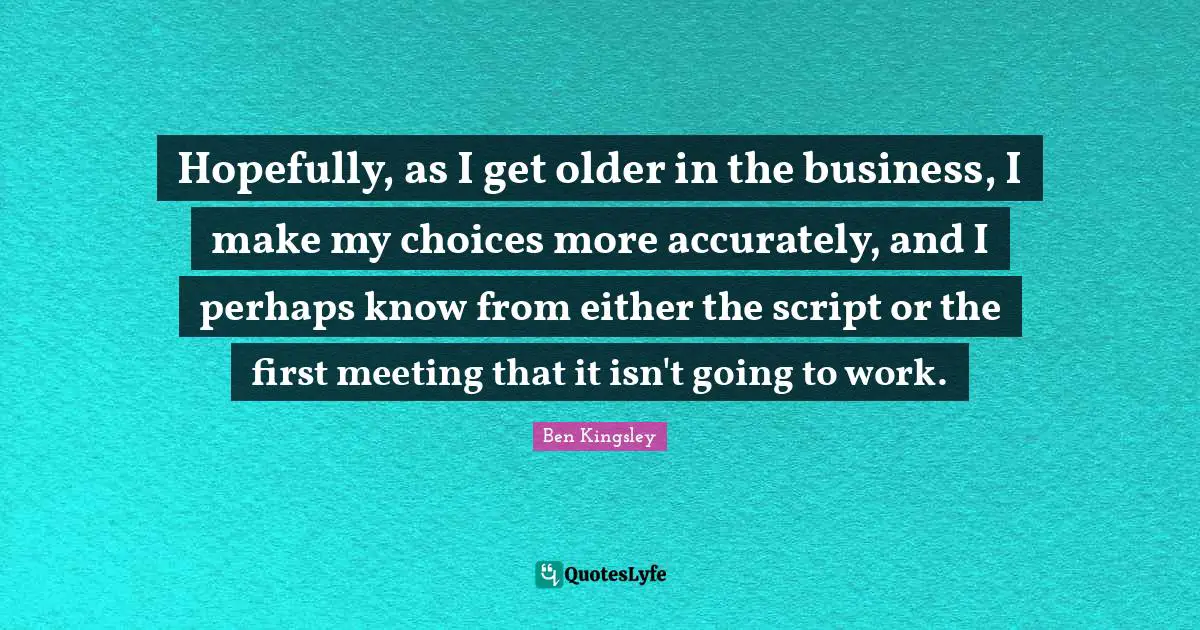 Hopefully, as I get older in the business, I make my choices more accurately, and I perhaps know from either the script or the first meeting that it isn't going to work.