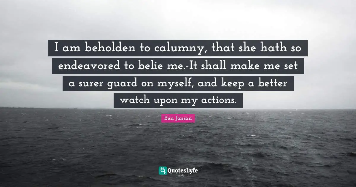 I am beholden to calumny, that she hath so endeavored to belie me.-It shall make me set a surer guard on myself, and keep a better watch upon my actions.