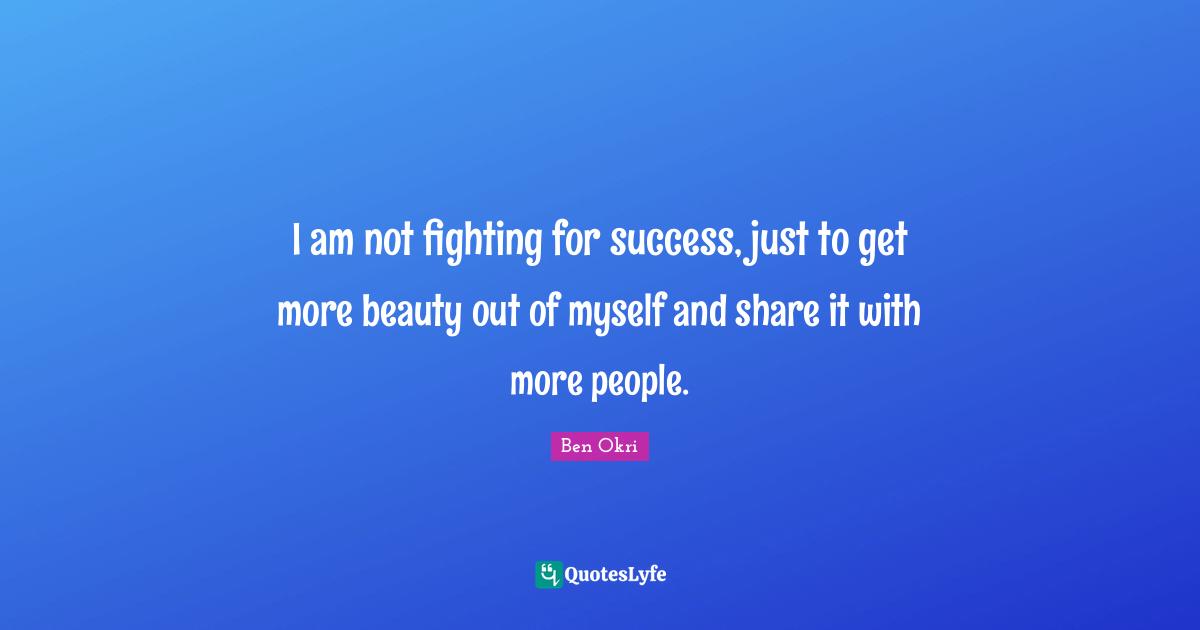 Ben Okri Quotes: "I am not fighting for success, just to get more beauty out of myself and share it with more people."