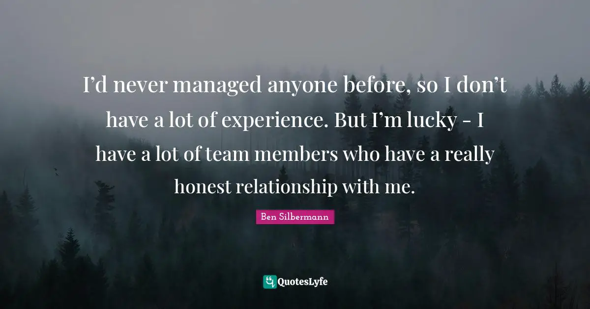 I’d never managed anyone before, so I don’t have a lot of experience. But I’m lucky - I have a lot of team members who have a really honest relationship with me.