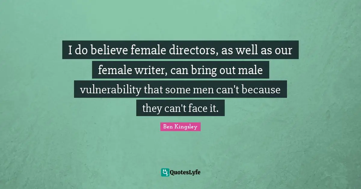 I do believe female directors, as well as our female writer, can bring out male vulnerability that some men can't because they can't face it.