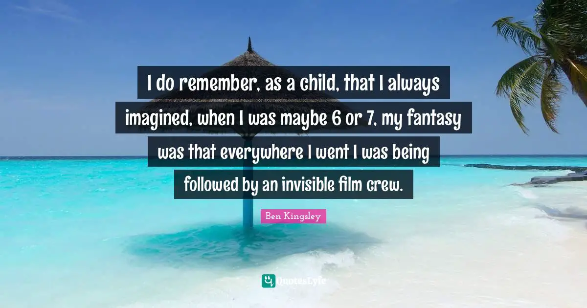 I do remember, as a child, that I always imagined, when I was maybe 6 or 7, my fantasy was that everywhere I went I was being followed by an invisible film crew.