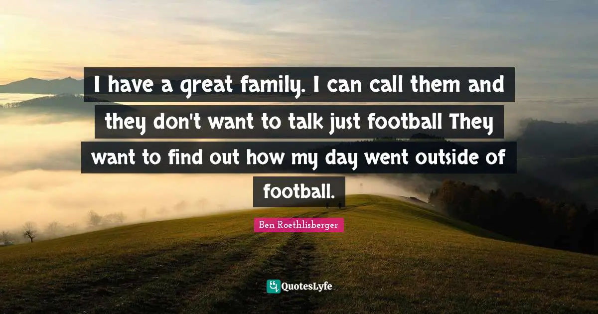 I have a great family. I can call them and they don't want to talk just football They want to find out how my day went outside of football.