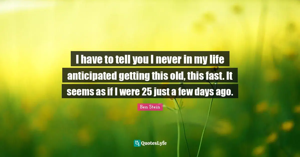 I have to tell you I never in my life anticipated getting this old, this fast. It seems as if I were 25 just a few days ago.