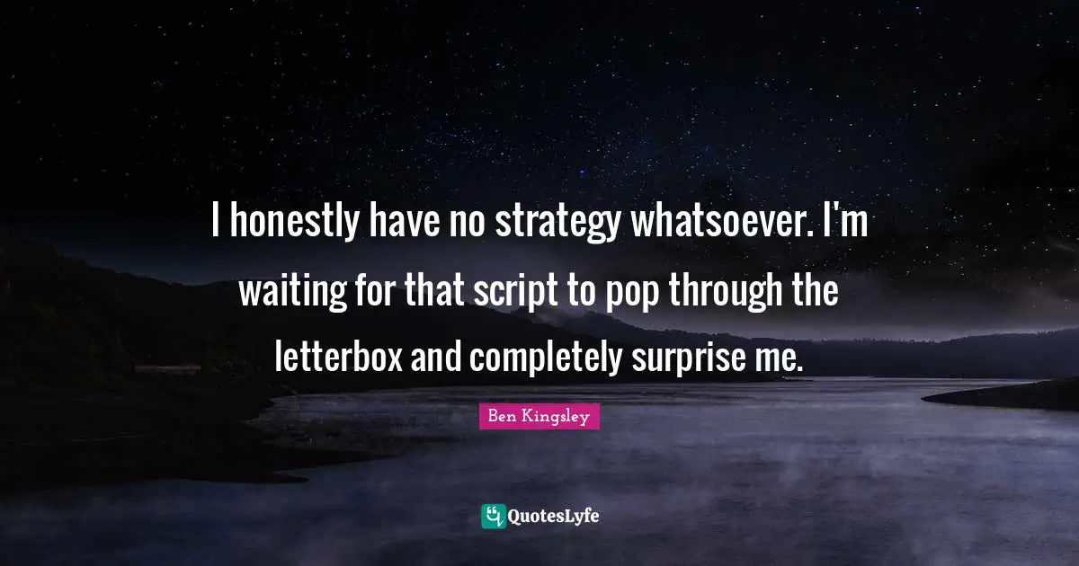 I honestly have no strategy whatsoever. I'm waiting for that script to pop through the letterbox and completely surprise me.