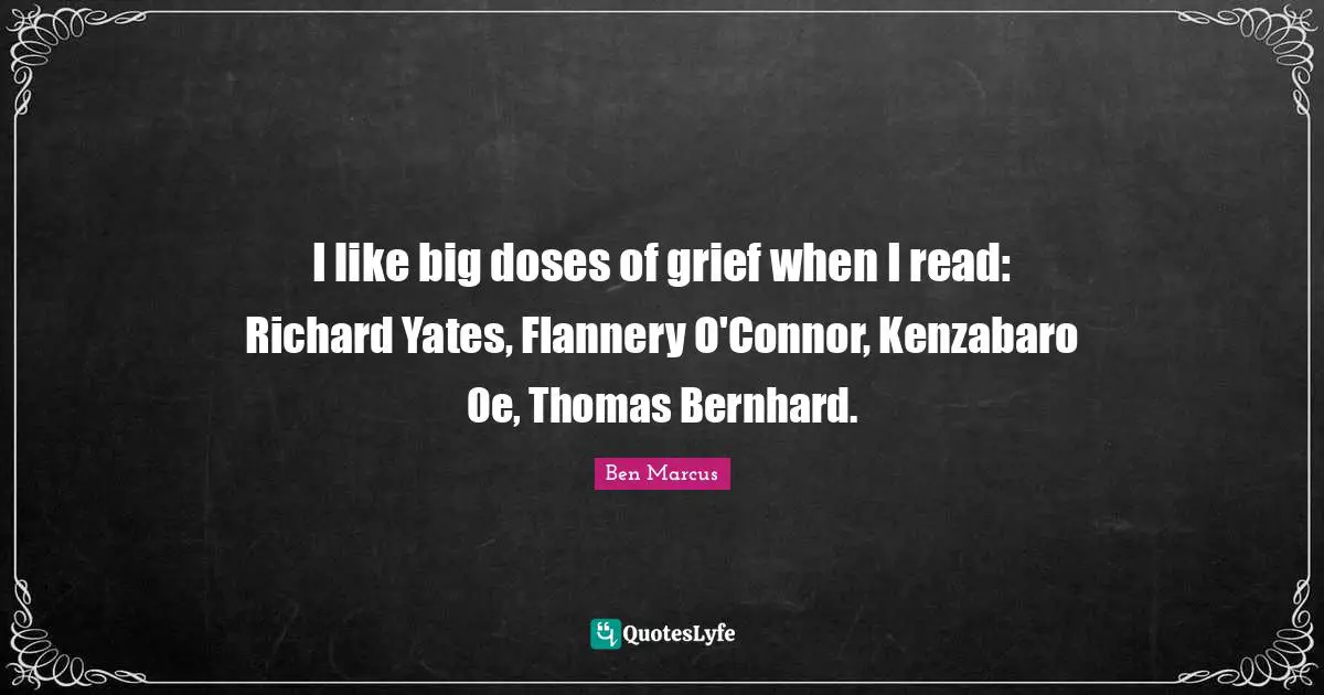 Ben Marcus Quotes: "I like big doses of grief when I read: Richard Yates, Flannery O'Connor, Kenzabaro Oe, Thomas Bernhard."