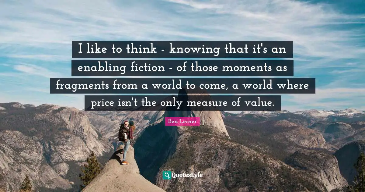 Enabling Quotes: "I like to think - knowing that it's an enabling fiction - of those moments as fragments from a world to come, a world where price isn't the only measure of value."