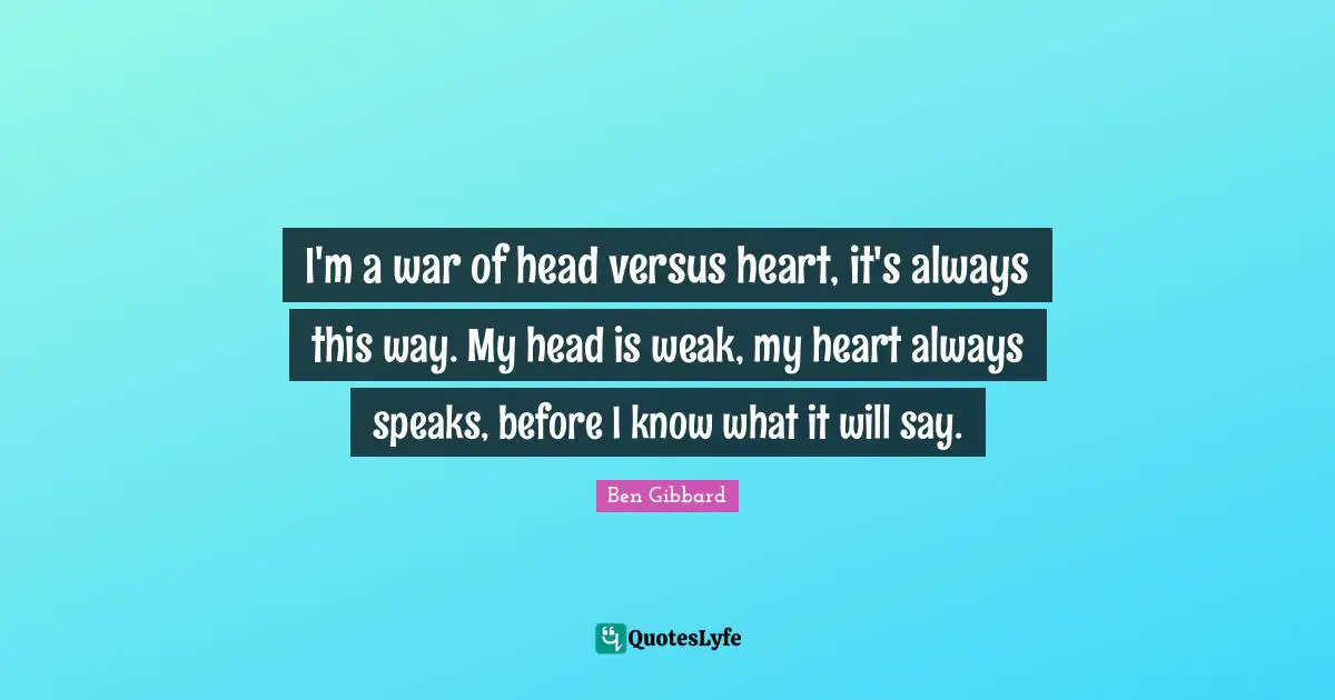I'm a war of head versus heart, it's always this way. My head is weak, my heart always speaks, before I know what it will say.