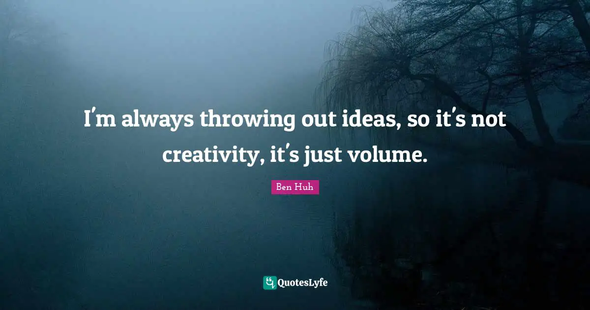 I'm always throwing out ideas, so it's not creativity, it's just volume.