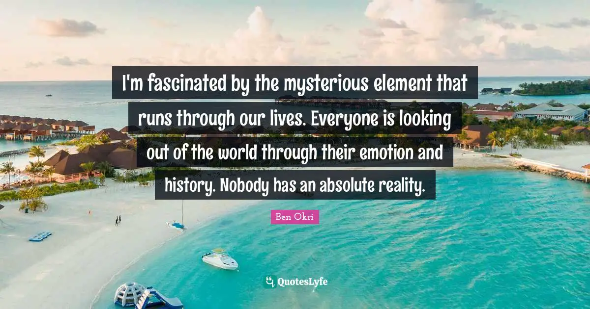 Ben Okri Quotes: "I'm fascinated by the mysterious element that runs through our lives. Everyone is looking out of the world through their emotion and history. Nobody has an absolute reality."