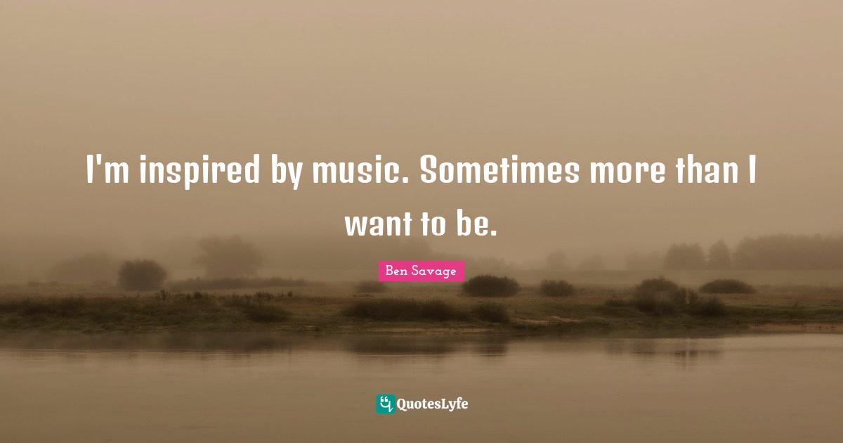 I'm inspired by music. Sometimes more than I want to be.