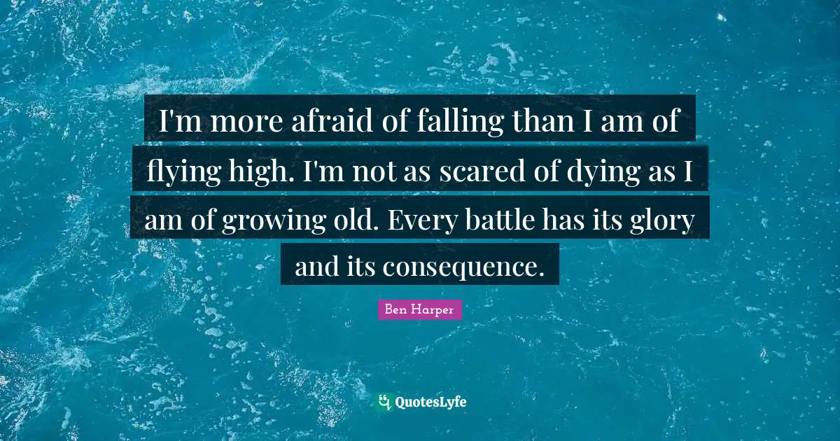 I'm more afraid of falling than I am of flying high. I'm not as scared of dying as I am of growing old. Every battle has its glory and its consequence.