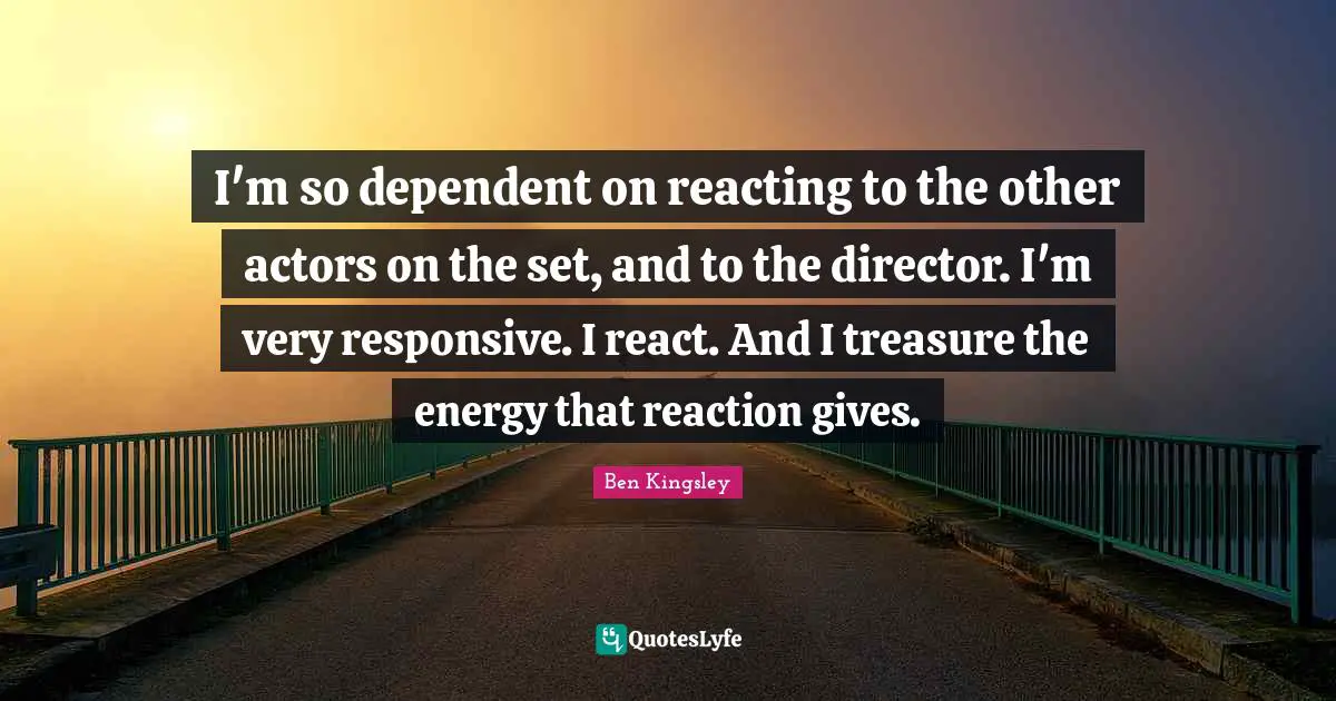 I'm so dependent on reacting to the other actors on the set, and to the director. I'm very responsive. I react. And I treasure the energy that reaction gives.