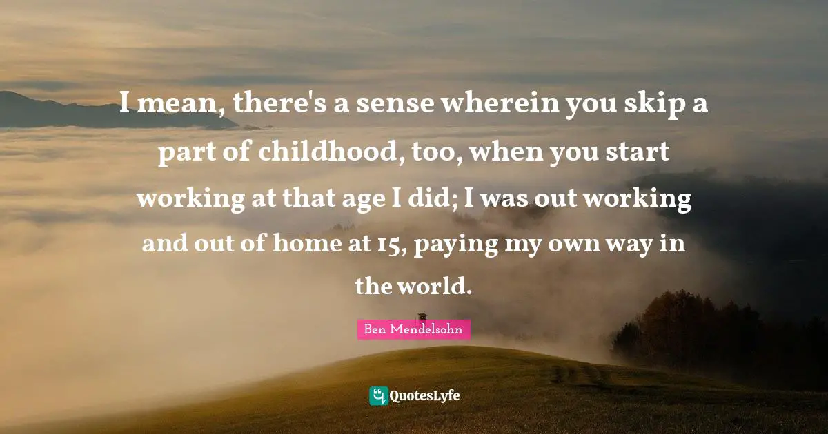 I mean, there's a sense wherein you skip a part of childhood, too, when you start working at that age I did; I was out working and out of home at 15, paying my own way in the world.