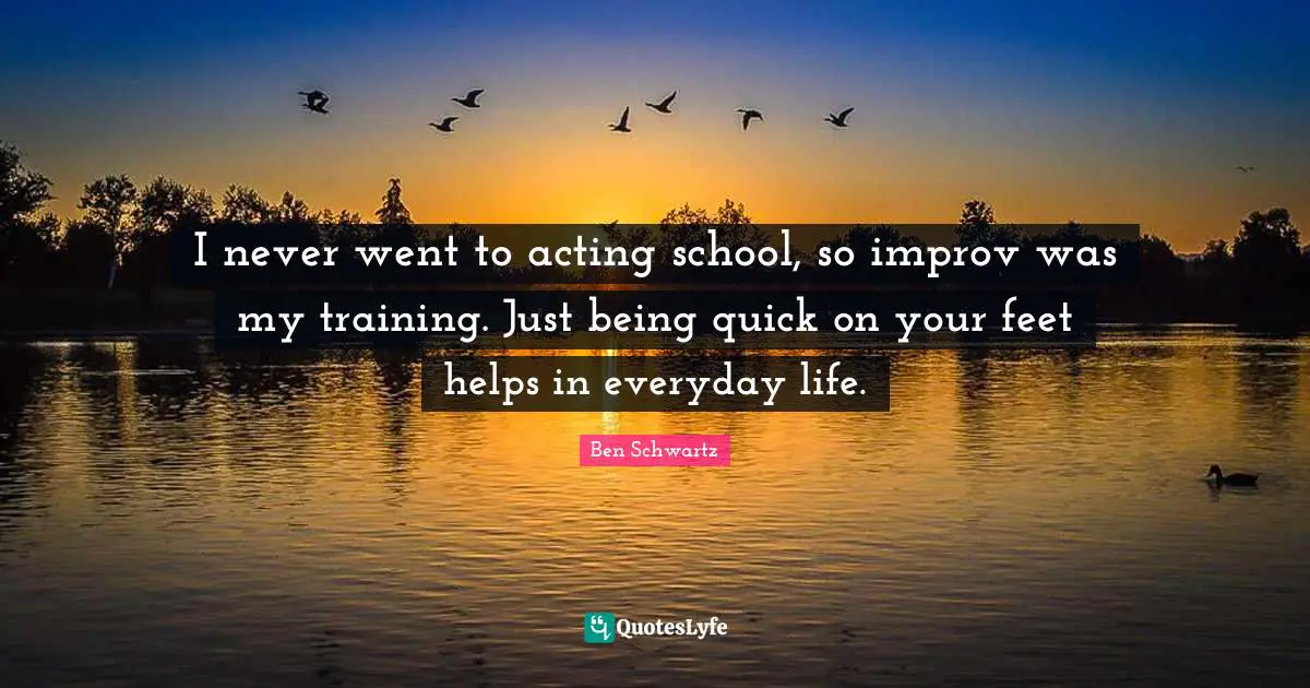 I never went to acting school, so improv was my training. Just being quick on your feet helps in everyday life.