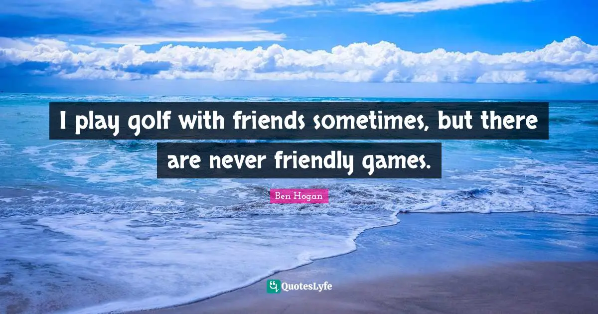 I play golf with friends sometimes, but there are never friendly games.
