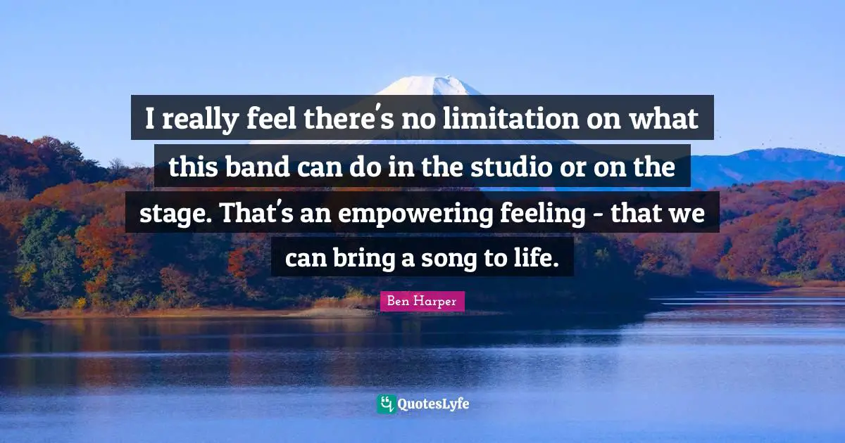 I really feel there's no limitation on what this band can do in the studio or on the stage. That's an empowering feeling - that we can bring a song to life.