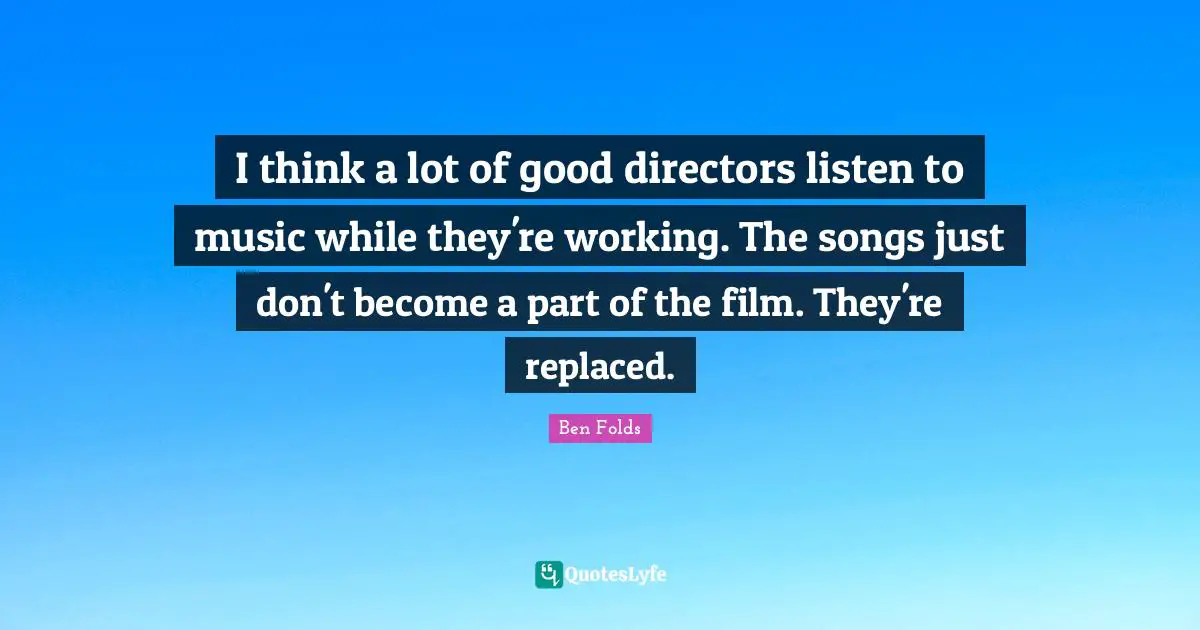 I think a lot of good directors listen to music while they're working. The songs just don't become a part of the film. They're replaced.