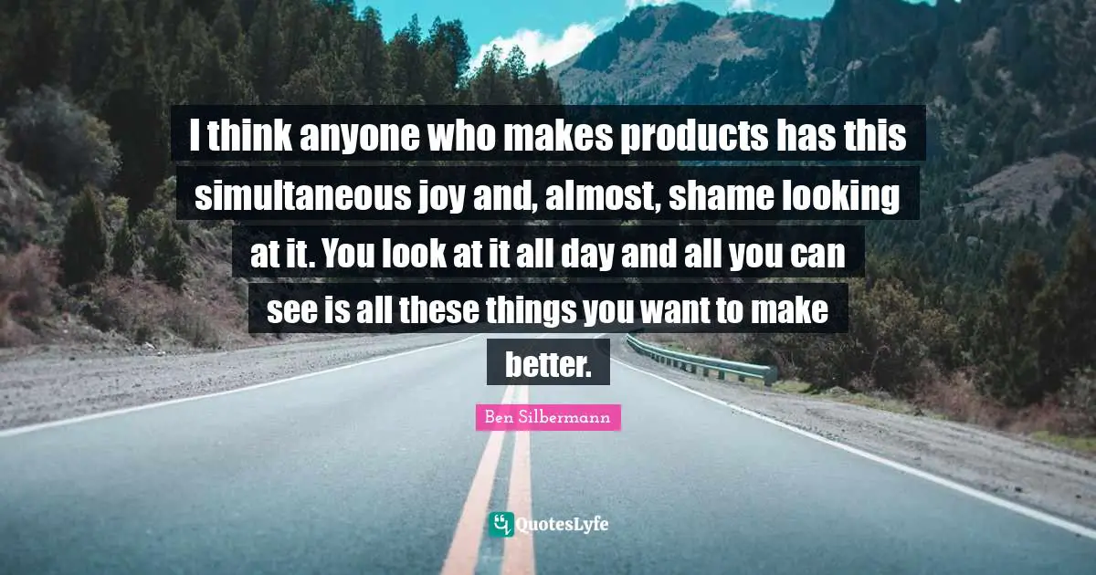 I think anyone who makes products has this simultaneous joy and, almost, shame looking at it. You look at it all day and all you can see is all these things you want to make better.