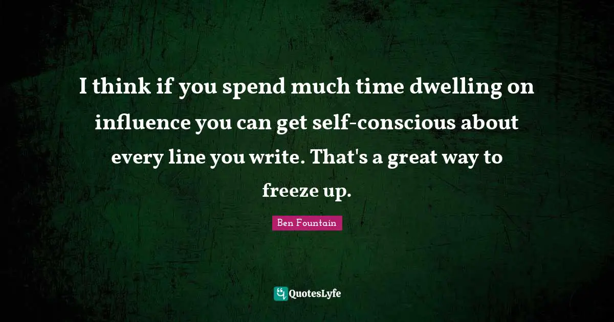 I think if you spend much time dwelling on influence you can get self-conscious about every line you write. That's a great way to freeze up.