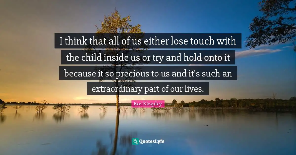 I think that all of us either lose touch with the child inside us or try and hold onto it because it so precious to us and it's such an extraordinary part of our lives.