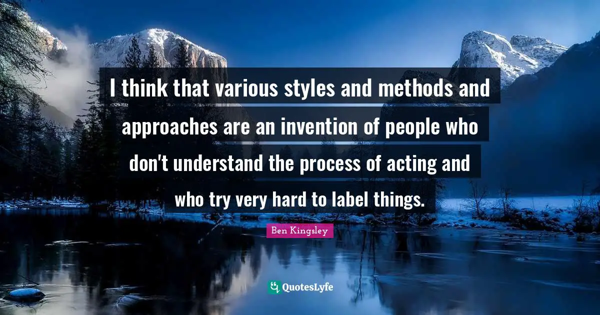I think that various styles and methods and approaches are an invention of people who don't understand the process of acting and who try very hard to label things.