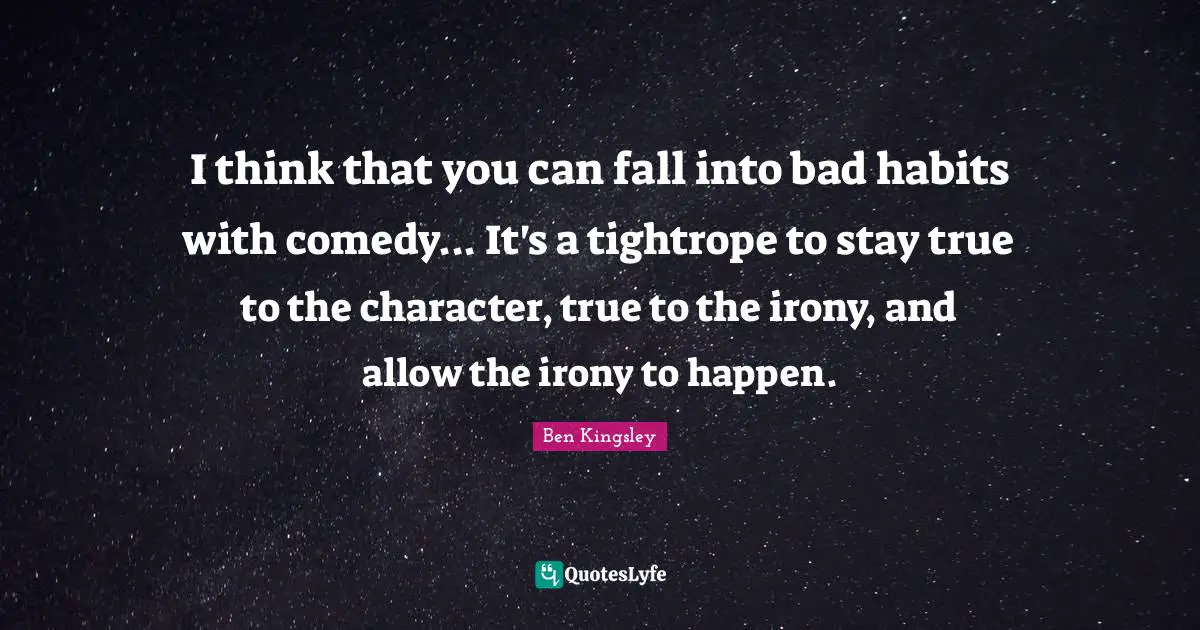 I think that you can fall into bad habits with comedy... It's a tightrope to stay true to the character, true to the irony, and allow the irony to happen.