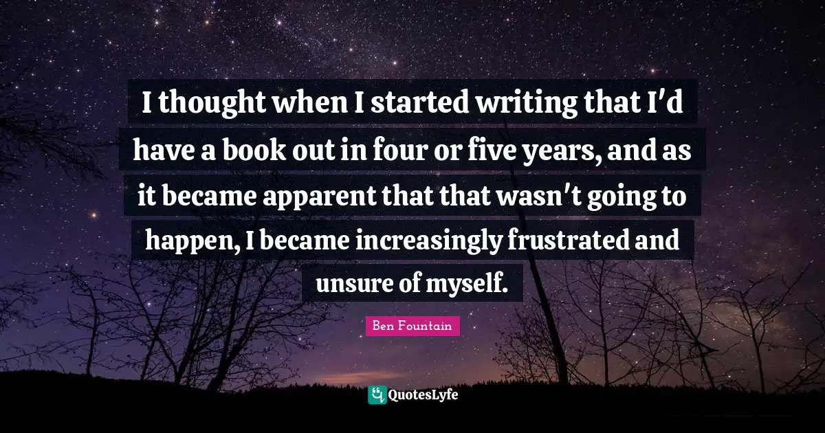 I thought when I started writing that I'd have a book out in four or five years, and as it became apparent that that wasn't going to happen, I became increasingly frustrated and unsure of myself.