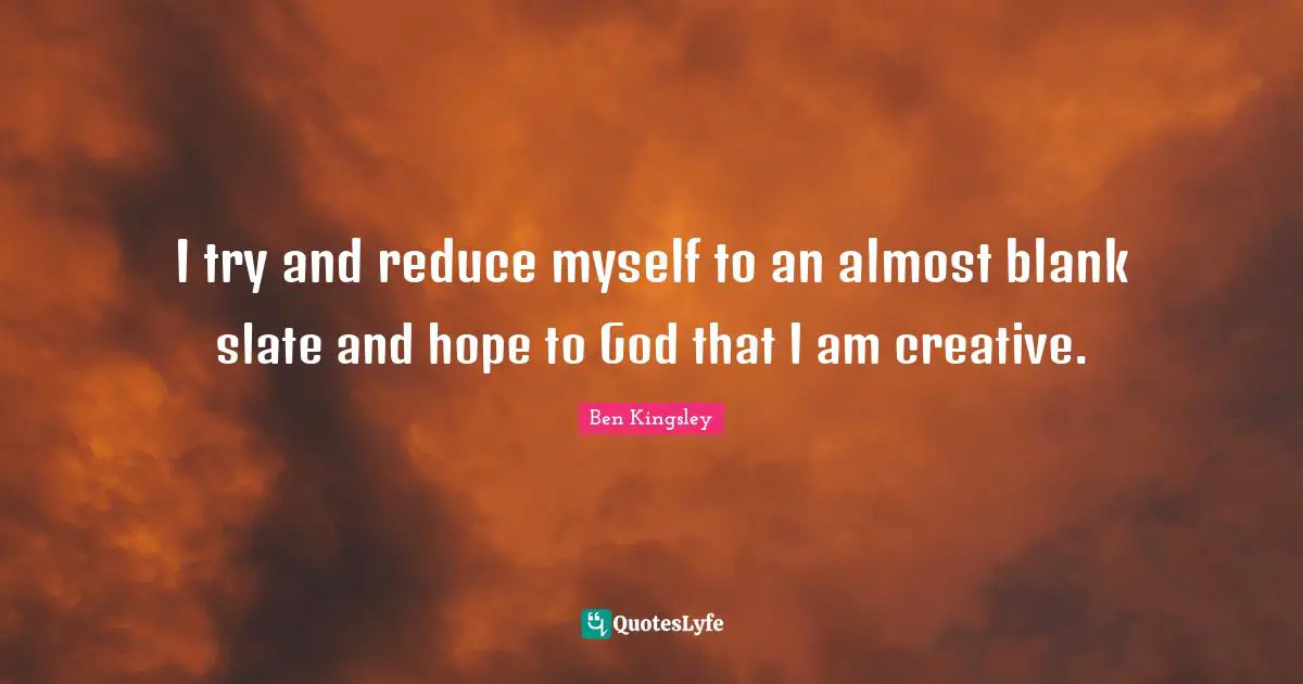 I try and reduce myself to an almost blank slate and hope to God that I am creative.