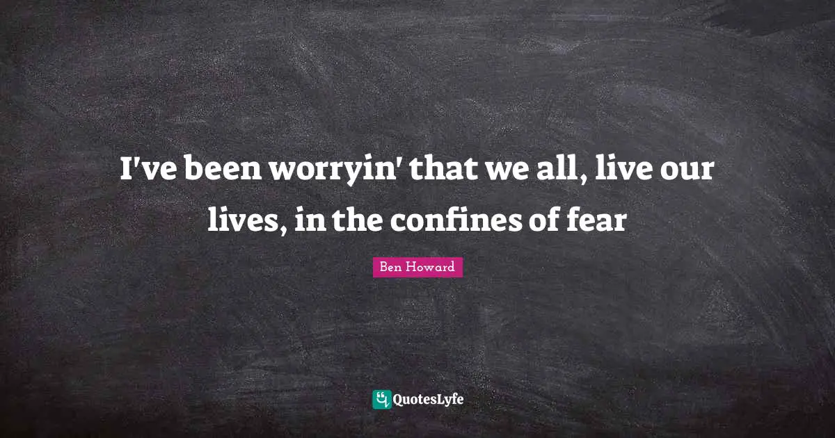 I've been worryin' that we all, live our lives, in the confines of fear