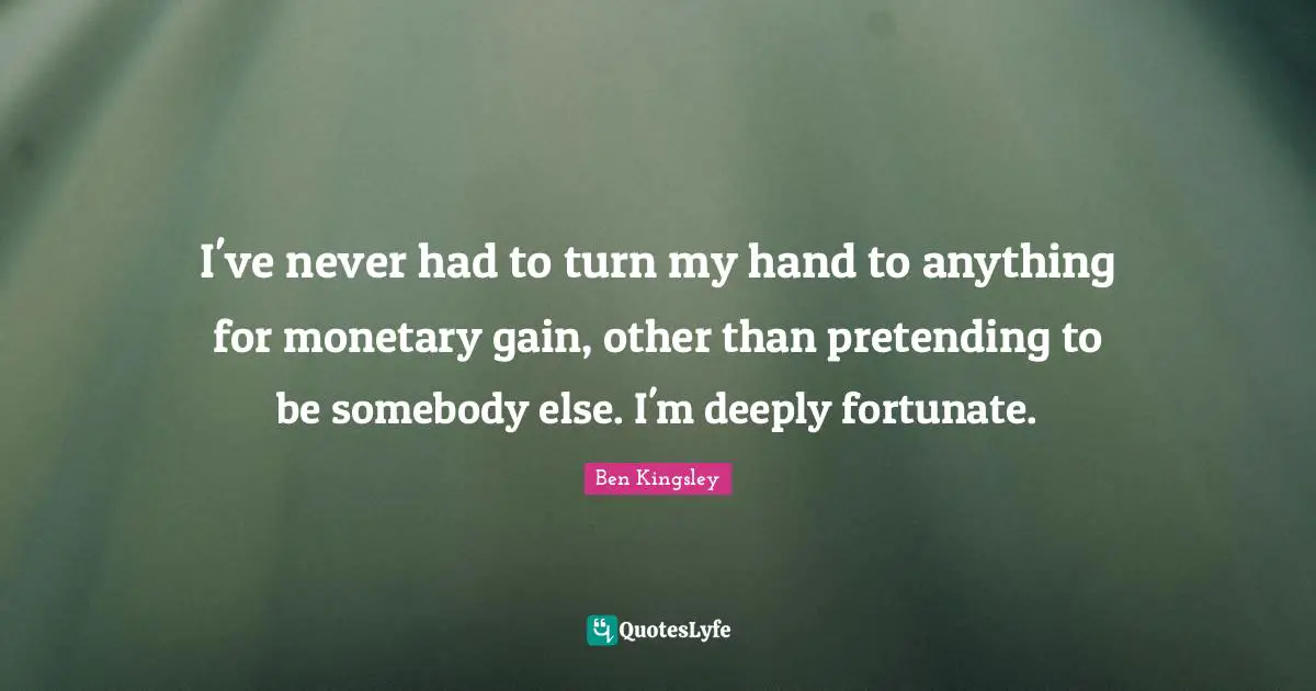 I've never had to turn my hand to anything for monetary gain, other than pretending to be somebody else. I'm deeply fortunate.